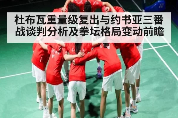 杜布瓦重量级复出与约书亚三番战谈判分析及拳坛格局变动前瞻